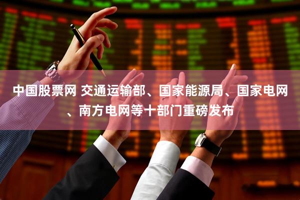 中国股票网 交通运输部、国家能源局、国家电网、南方电网等十部门重磅发布