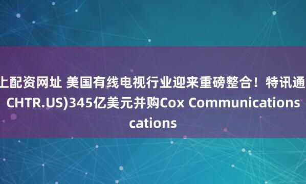 线上配资网址 美国有线电视行业迎来重磅整合！特讯通讯(CHTR.US)345亿美元并购Cox Communications