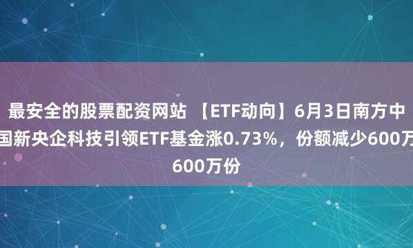 最安全的股票配资网站 【ETF动向】6月3日南方中证国新央企科技引领ETF基金涨0.73%，份额减少600万份