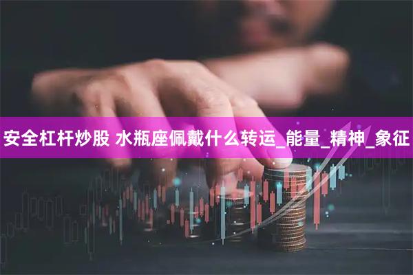 安全杠杆炒股 水瓶座佩戴什么转运_能量_精神_象征