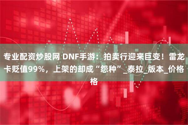 专业配资炒股网 DNF手游：拍卖行迎来巨变！雷龙卡贬值99%，上架的却成“怨种”_泰拉_版本_价格