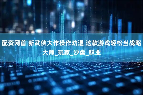 配资网首 新武侠大作操作劝退 这款游戏轻松当战略大师_玩家_沙盘_职业