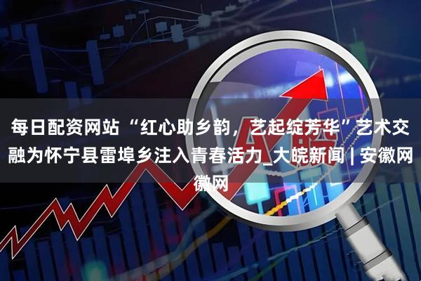 每日配资网站 “红心助乡韵，艺起绽芳华”艺术交融为怀宁县雷埠乡注入青春活力_大皖新闻 | 安徽网