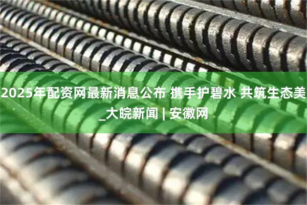 2025年配资网最新消息公布 携手护碧水 共筑生态美_大皖新闻 | 安徽网