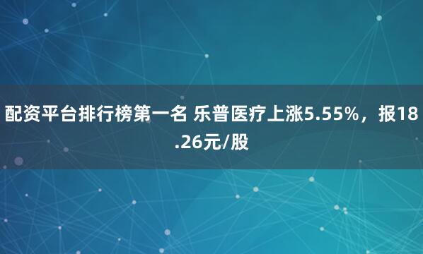 配资平台排行榜第一名 乐普医疗上涨5.55%，报18.26元/股