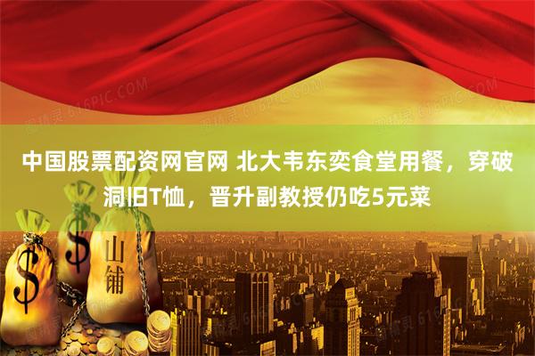 中国股票配资网官网 北大韦东奕食堂用餐，穿破洞旧T恤，晋升副教授仍吃5元菜