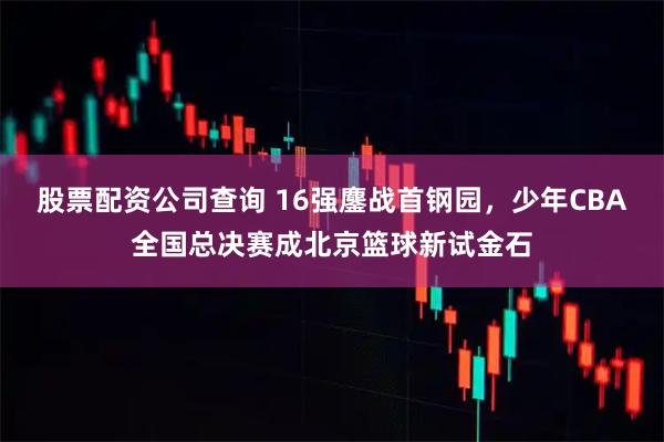 股票配资公司查询 16强鏖战首钢园，少年CBA全国总决赛成北京篮球新试金石