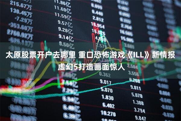 太原股票开户去哪里 重口恐怖游戏《ILL》新情报 虚幻5打造画面惊人