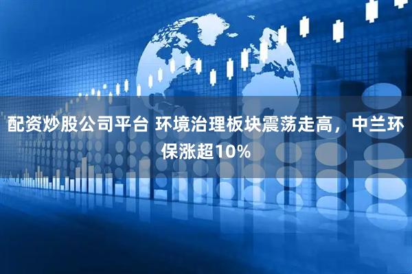 配资炒股公司平台 环境治理板块震荡走高，中兰环保涨超10%