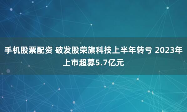 手机股票配资 破发股荣旗科技上半年转亏 2023年上市超募5.7亿元