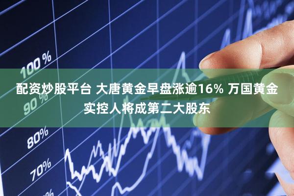 配资炒股平台 大唐黄金早盘涨逾16% 万国黄金实控人将成第二大股东