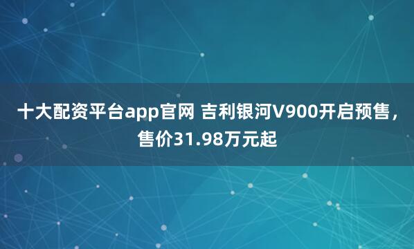 十大配资平台app官网 吉利银河V900开启预售，售价31.98万元起