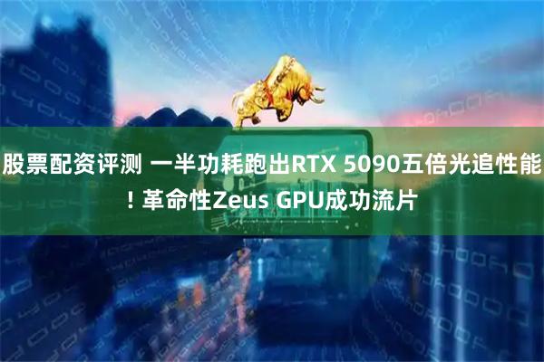 股票配资评测 一半功耗跑出RTX 5090五倍光追性能! 革命性Zeus GPU成功流片
