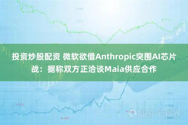 投资炒股配资 微软欲借Anthropic突围AI芯片战：据称双方正洽谈Maia供应合作