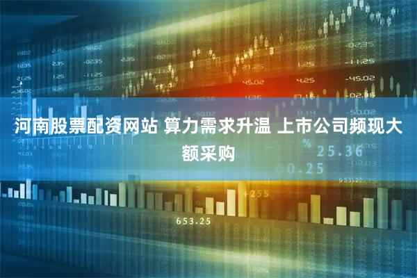 河南股票配资网站 算力需求升温 上市公司频现大额采购