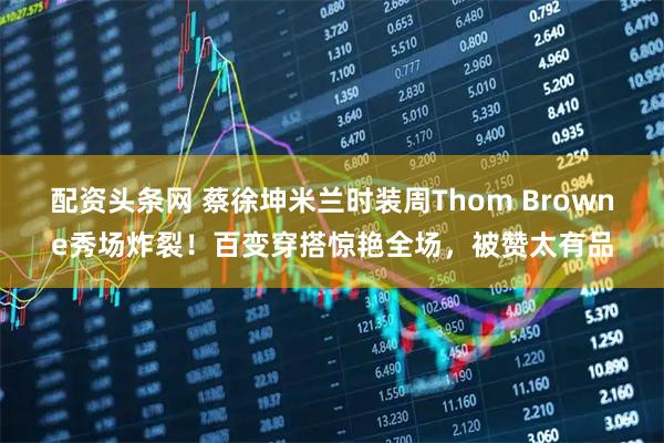 配资头条网 蔡徐坤米兰时装周Thom Browne秀场炸裂！百变穿搭惊艳全场，被赞太有品