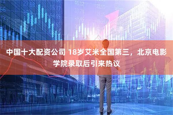 中国十大配资公司 18岁艾米全国第三，北京电影学院录取后引来热议